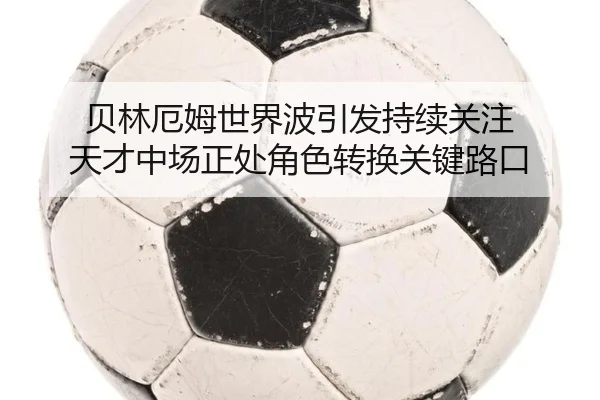 贝林厄姆世界波引发持续关注 天才中场正处角色转换关键路口